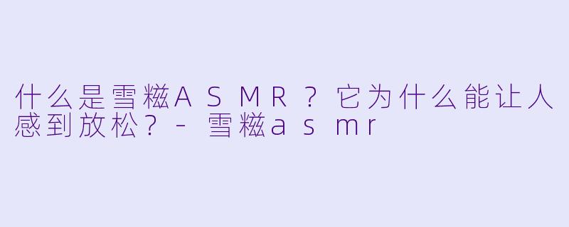 什么是雪糍ASMR？它为什么能让人感到放松？-雪糍asmr
