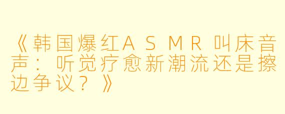 《韩国爆红ASMR叫床音声：听觉疗愈新潮流还是擦边争议？》