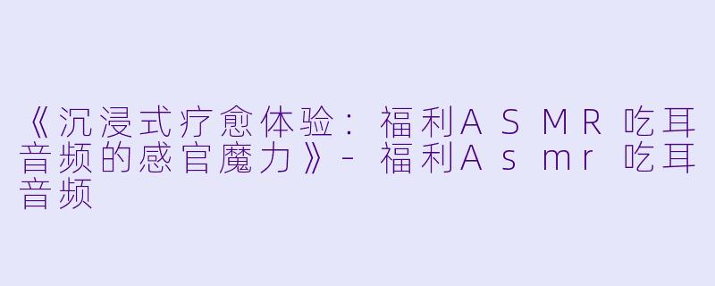 《沉浸式疗愈体验：福利ASMR吃耳音频的感官魔力》-福利Asmr吃耳音频