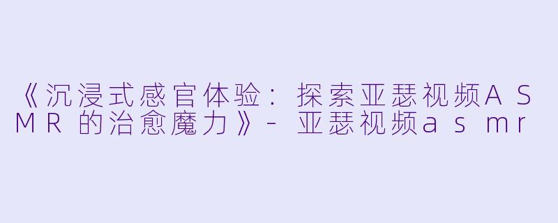 《沉浸式感官体验：探索亚瑟视频ASMR的治愈魔力》-亚瑟视频asmr