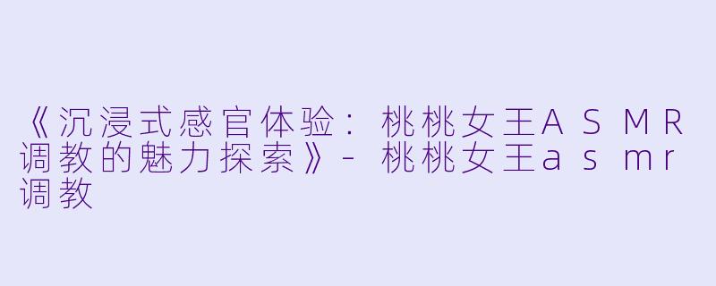 《沉浸式感官体验：桃桃女王ASMR调教的魅力探索》-桃桃女王asmr调教