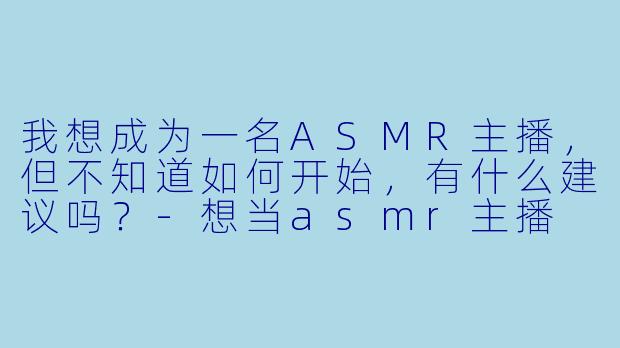 我想成为一名ASMR主播，但不知道如何开始，有什么建议吗？-想当asmr主播