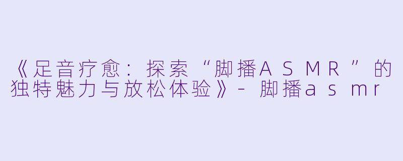 《足音疗愈:探索“脚播ASMR”的独特魅力与放松体验》