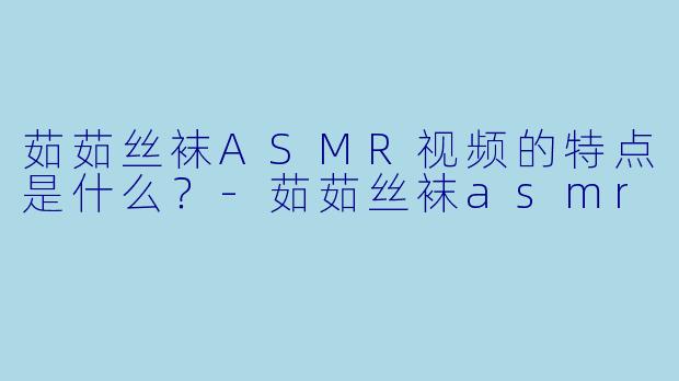 茹茹丝袜ASMR视频的特点是什么？-茹茹丝袜asmr