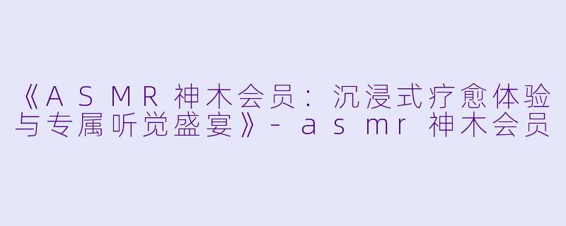 《ASMR神木会员：沉浸式疗愈体验与专属听觉盛宴》-asmr神木会员