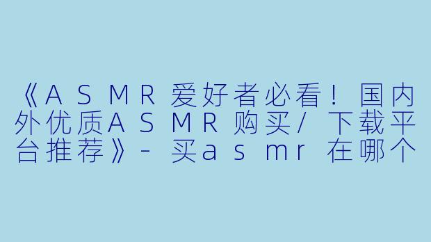 《ASMR爱好者必看!国内外优质ASMR购买/下载平台推荐》