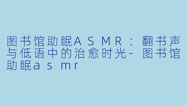 图书馆助眠ASMR：翻书声与低语中的治愈时光-图书馆助眠asmr