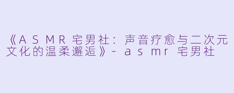 《ASMR宅男社：声音疗愈与二次元文化的温柔邂逅》-asmr宅男社
