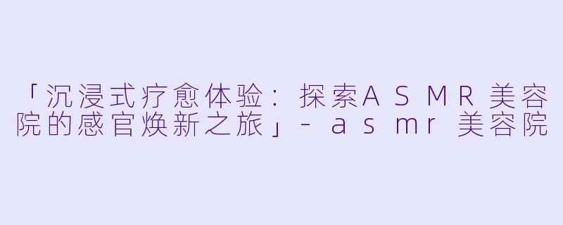 「沉浸式疗愈体验:探索ASMR美容院的感官焕新之旅」