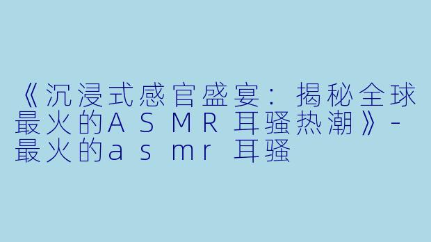 《沉浸式感官盛宴：揭秘全球最火的ASMR耳骚热潮》-最火的asmr耳骚