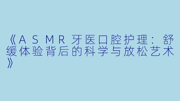 《ASMR牙医口腔护理：舒缓体验背后的科学与放松艺术》