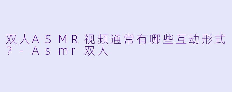 双人ASMR视频通常有哪些互动形式？-Asmr双人