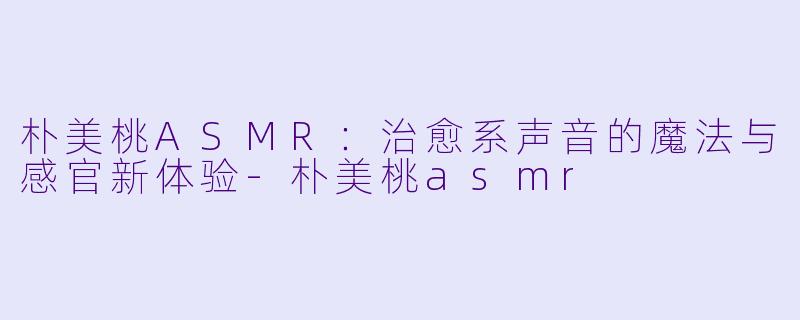 朴美桃ASMR:治愈系声音的魔法与感官新体验