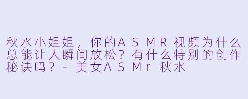 秋水小姐姐，你的ASMR视频为什么总能让人瞬间放松？有什么特别的创作秘诀吗？-美女ASMr秋水