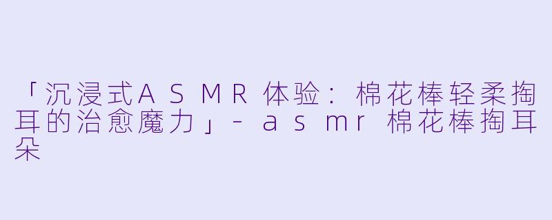 「沉浸式ASMR体验：棉花棒轻柔掏耳的治愈魔力」-asmr棉花棒掏耳朵