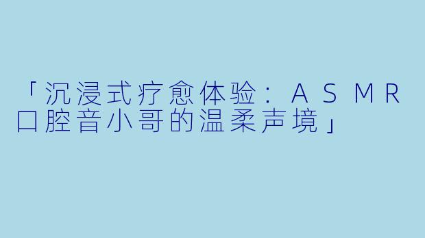 「沉浸式疗愈体验：ASMR口腔音小哥的温柔声境」
