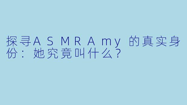 探寻ASMRAmy的真实身份:她究竟叫什么?