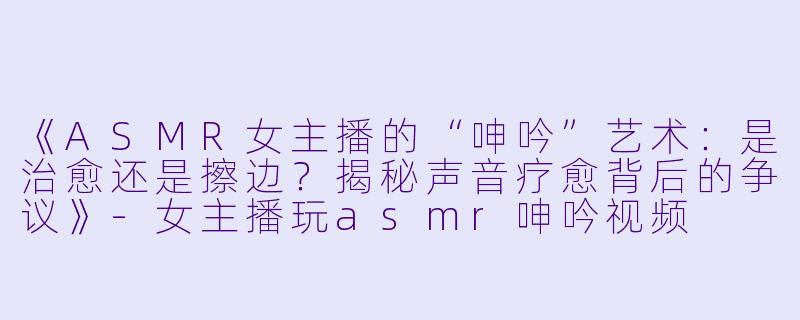 《ASMR女主播的“呻吟”艺术：是治愈还是擦边？揭秘声音疗愈背后的争议》-女主播玩asmr呻吟视频
