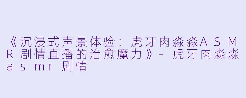 《沉浸式声景体验：虎牙肉淼淼ASMR剧情直播的治愈魔力》-虎牙肉淼淼asmr剧情