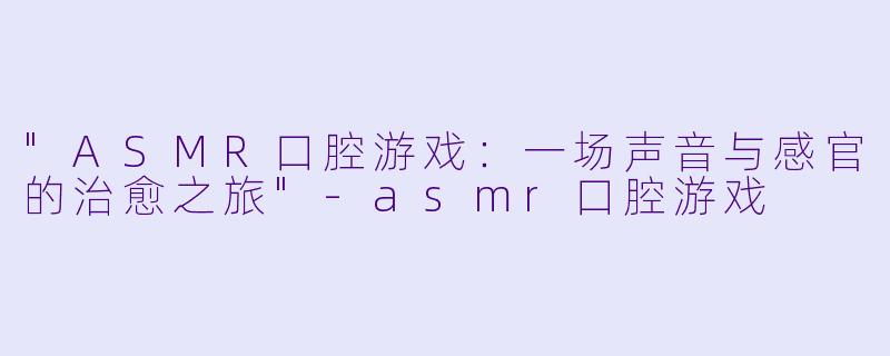 "ASMR口腔游戏:一场声音与感官的治愈之旅"