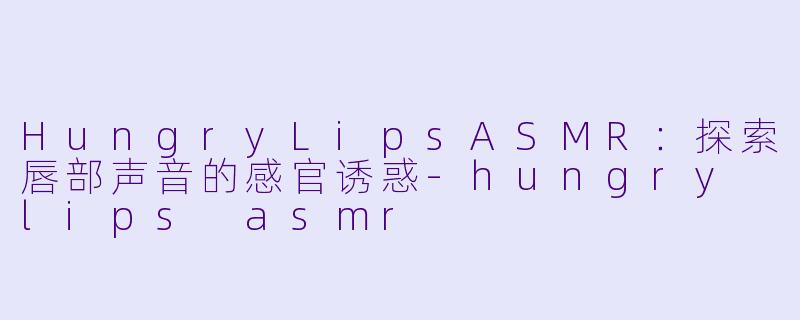 HungryLipsASMR：探索唇部声音的感官诱惑-hungry lips asmr