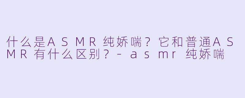 什么是ASMR纯娇喘?它和普通ASMR有什么区别?