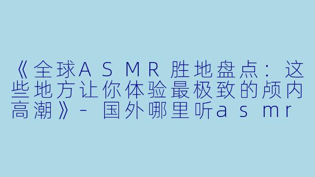 《全球ASMR胜地盘点：这些地方让你体验最极致的颅内高潮》-国外哪里听asmr