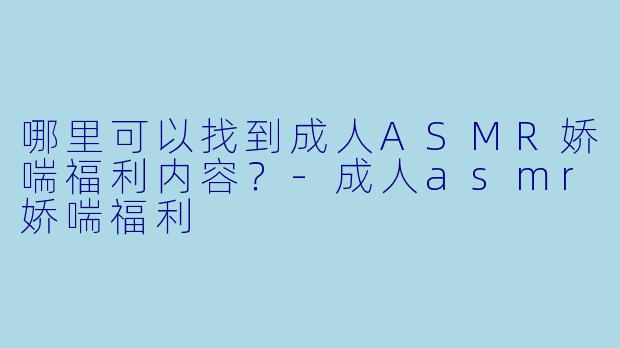 哪里可以找到成人ASMR娇喘福利内容？-成人asmr娇喘福利
