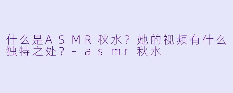 什么是ASMR秋水?她的视频有什么独特之处?