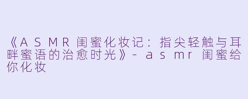 《ASMR闺蜜化妆记：指尖轻触与耳畔蜜语的治愈时光》-asmr闺蜜给你化妆