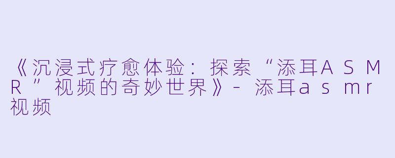 《沉浸式疗愈体验：探索“添耳ASMR”视频的奇妙世界》-添耳asmr视频