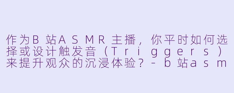 作为B站ASMR主播，你平时如何选择或设计触发音（Triggers）来提升观众的沉浸体验？-b站asmr主播