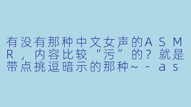 有没有那种中文女声的ASMR，内容比较“污”的？就是带点挑逗暗示的那种~-asmr中文女声说话 污