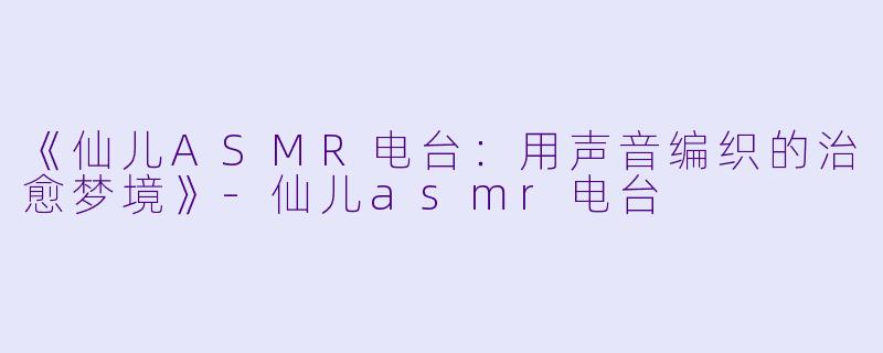 《仙儿ASMR电台：用声音编织的治愈梦境》-仙儿asmr电台