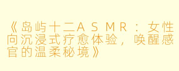 《岛屿十二ASMR：女性向沉浸式疗愈体验，唤醒感官的温柔秘境》