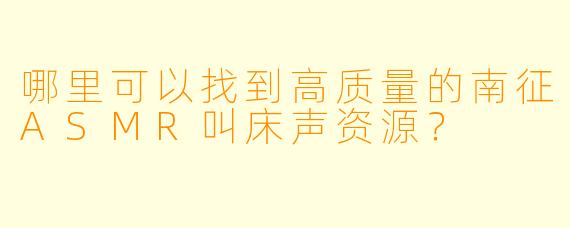哪里可以找到高质量的南征ASMR叫床声资源?