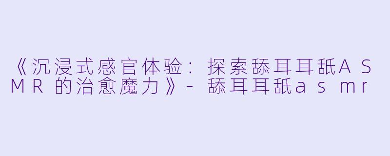 《沉浸式感官体验：探索舔耳耳舐ASMR的治愈魔力》-舔耳耳舐asmr