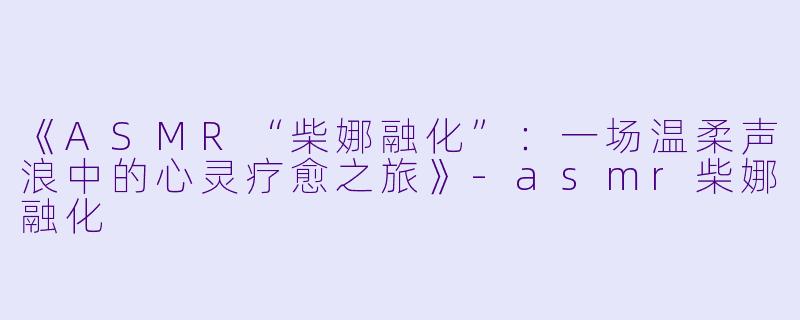 《ASMR“柴娜融化”：一场温柔声浪中的心灵疗愈之旅》-asmr柴娜融化