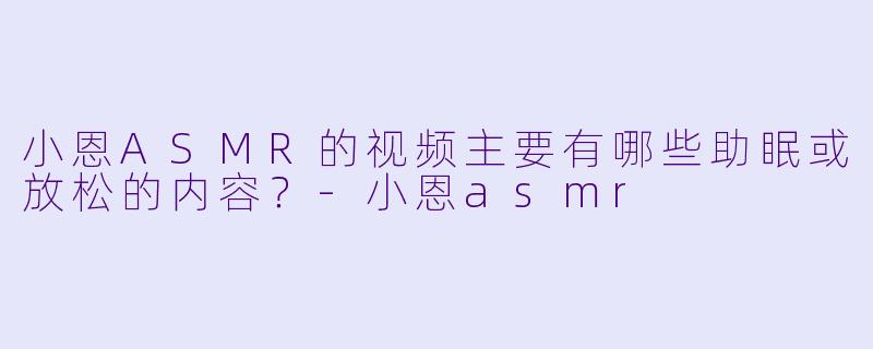 小恩ASMR的视频主要有哪些助眠或放松的内容？