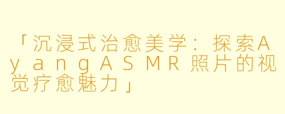 「沉浸式治愈美学：探索AyangASMR照片的视觉疗愈魅力」