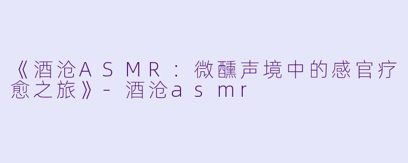 《酒沧ASMR：微醺声境中的感官疗愈之旅》