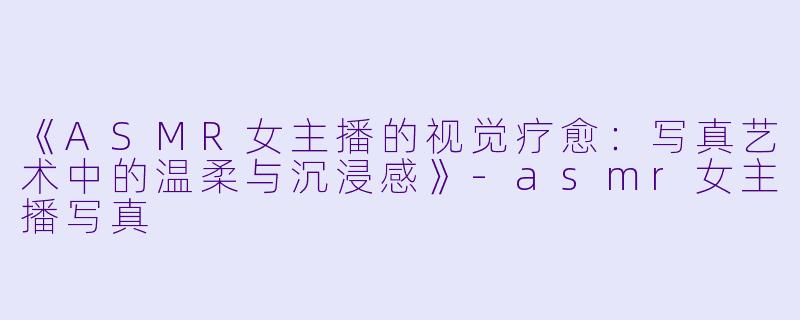 《ASMR女主播的视觉疗愈：写真艺术中的温柔与沉浸感》-asmr女主播写真