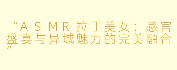 “ASMR拉丁美女：感官盛宴与异域魅力的完美融合”
