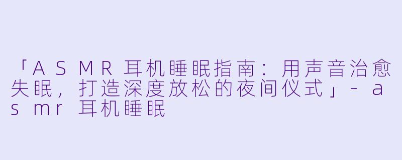 「ASMR耳机睡眠指南：用声音治愈失眠，打造深度放松的夜间仪式」-asmr耳机睡眠
