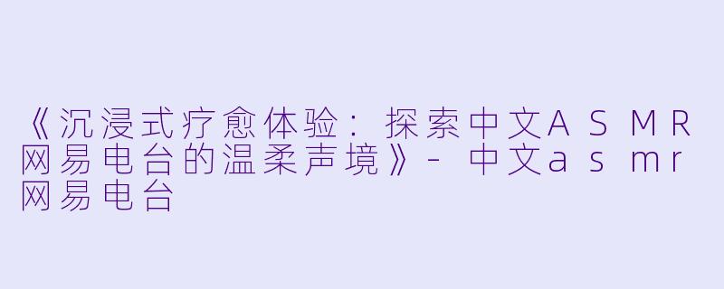 《沉浸式疗愈体验：探索中文ASMR网易电台的温柔声境》-中文asmr网易电台