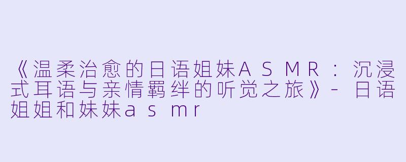 《温柔治愈的日语姐妹ASMR：沉浸式耳语与亲情羁绊的听觉之旅》-日语姐姐和妹妹asmr
