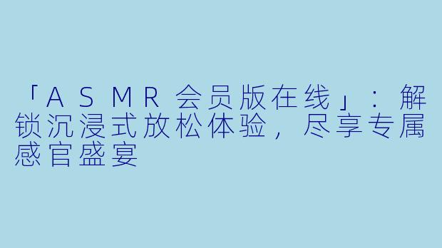 「ASMR会员版在线」:解锁沉浸式放松体验,尽享专属感官盛宴