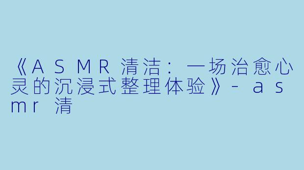 《ASMR清洁：一场治愈心灵的沉浸式整理体验》-asmr清