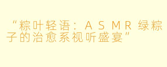 “粽叶轻语：ASMR绿粽子的治愈系视听盛宴”
