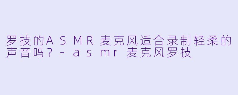 罗技的ASMR麦克风适合录制轻柔的声音吗?